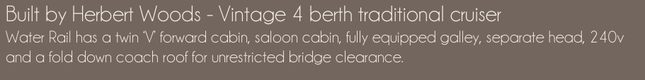 Built by Herbert Woods - Vintage 4 berth traditional cruiser Water Rail has a twin ‘V’ forward cabin, saloon cabin, fully equipped galley, separate head, 240v and a fold down coach roof for unrestricted bridge clearance.